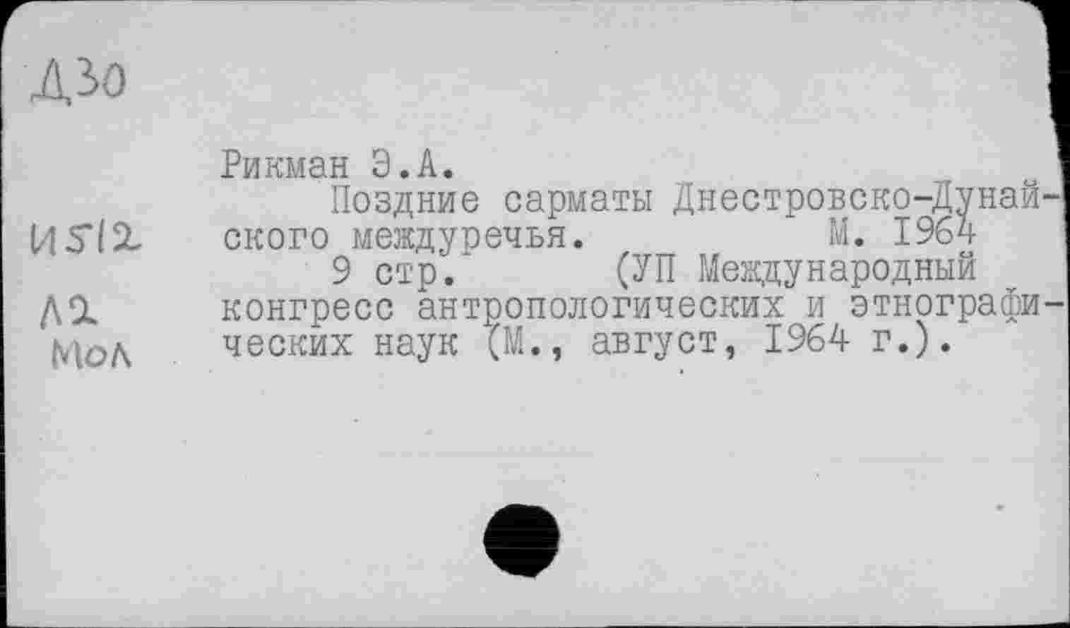 ﻿ДЗО
Рикман Э.А.
Поздние сарматы Днестровско-Дунай И 5*12- ского междуречья.	М. 1964
9 стр. (УП Международный
ДС1 конгресс антропологических и этнографи Мол веских наук (М., август, 1964 г.).